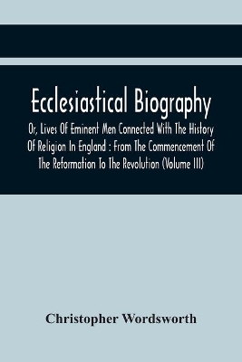 Ecclesiastical Biography, Or, Lives Of Eminent Men Connected With The History Of Religion In England: From The Commencement Of The Reformation To The Revolution (Volume Iii) book