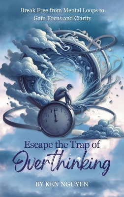 Escape the Trap of Overthinking: Break Free from Mental Loops to Gain Focus and Clarity by Ken Nguyen