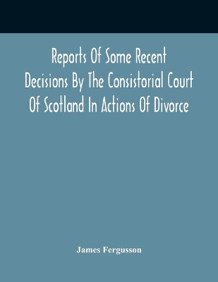 Reports Of Some Recent Decisions By The Consistorial Court Of Scotland In Actions Of Divorce, Concluding For Dissolution Of Marriages Celebrated Under The English Law book