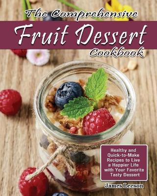 The Comprehensive Fruit Dessert Cookbook: Healthy and Quick-to-Make Recipes to Live a Happier Life with Your Favorite Tasty Dessert by James Leeson