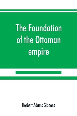The foundation of the Ottoman empire; a history of the Osmanlis up to the death of Bayezid I (1300-1403) by Herbert Adams Gibbons