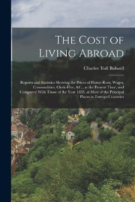 The Cost of Living Abroad: Reports and Statistics Showing the Prices of House-Rent, Wages, Commodities, Clerk-Hire, &C., at the Present Time, and Compared With Those of the Year 1858, at Most of the Principal Places in Foreign Countries by Charles Toll Bidwell