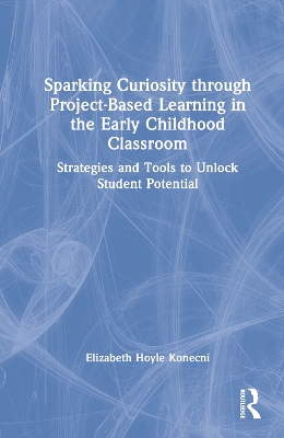 Sparking Curiosity through Project-Based Learning in the Early Childhood Classroom: Strategies and Tools to Unlock Student Potential by Elizabeth Hoyle Konecni