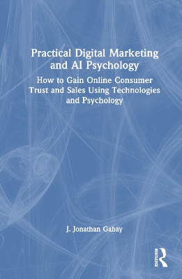 Practical Digital Marketing and AI Psychology: How to Gain Online Consumer Trust and Sales Using Technologies and Psychology by J. Jonathan Gabay