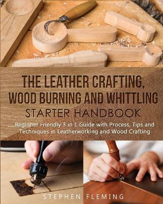 The Leather Crafting, Wood Burning and Whittling Starter Handbook: Beginner Friendly 3 in 1 Guide with Process, Tips and Techniques in Leatherworking and Wood Crafting book