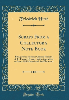 Scraps From a Collector's Note Book: Being Notes on Some Chinese Painters of the Present Dynasty, With Appendices on Some Old Masters and Art Historians (Classic Reprint) by Friedrich Hirth