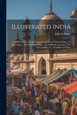 Illustrated India: Its Princes and People: Upper, Central, and Farther India, Up the Ganges, and Down the Indus ... an Authentic Account of the Visit to India of ... the Prince of Wales by Julia a Stone