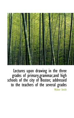 Lectures Upon Drawing in the Three Grades of Primary, Grammar, and High Schools of the City of Boston; by Walter Smith