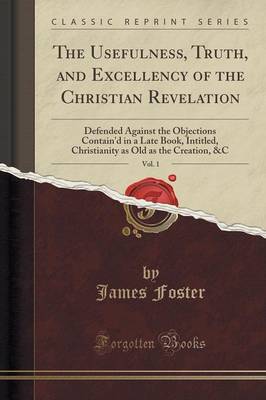 The Usefulness, Truth, and Excellency of the Christian Revelation, Vol. 1: Defended Against the Objections Contain'd in a Late Book, Intitled, Christianity as Old as the Creation, &c (Classic Reprint) by James Foster