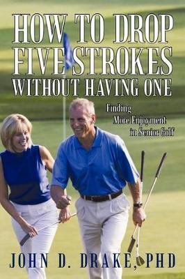 How to Drop Five Strokes without Having One: Finding More Enjoyment in Senior Golf by John D Drake