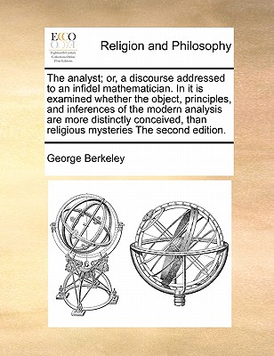 The Analyst; Or, a Discourse Addressed to an Infidel Mathematician. in It Is Examined Whether the Object, Principles, and Inferences of the Modern Analysis Are More Distinctly Conceived, Than Religious Mysteries the Second Edition. book