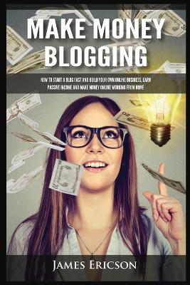 Make Money Blogging: How to Start a Blog Fast and Build Your Own Online Business, Earn Passive Income and Make Money Online Working from Home by James Ericson