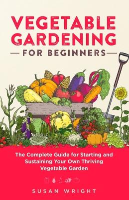 Vegetable Gardening For Beginners: The Complete Guide for Starting and Sustaining Your Own Thriving Vegetable Garden book