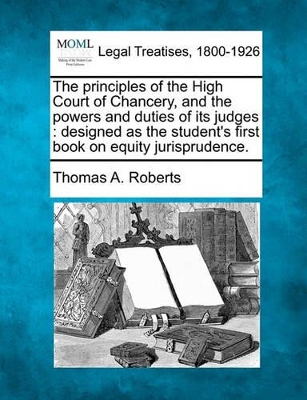 The Principles of the High Court of Chancery, and the Powers and Duties of Its Judges: Designed as the Student's First Book on Equity Jurisprudence. by Thomas a Roberts