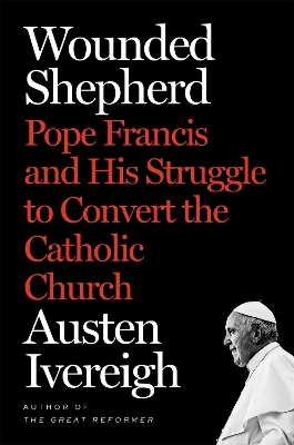 Wounded Shepherd: Pope Francis and His Struggle to Convert the Catholic Church by Austen Ivereigh