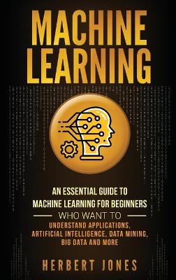 Machine Learning: An Essential Guide to Machine Learning for Beginners Who Want to Understand Applications, Artificial Intelligence, Data Mining, Big Data and More book