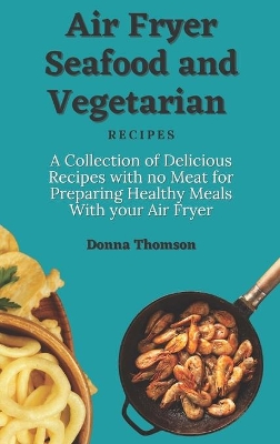 Air Fryer Seafood and Vegetarian Recipes: A Collection of Delicious Recipes with no Meat for Preparing Healthy Meals With your Air Fryer by Donna Thomson