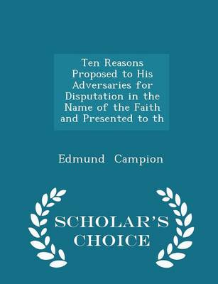 Ten Reasons Proposed to His Adversaries for Disputation in the Name of the Faith and Presented to Th - Scholar's Choice Edition by Edmund Campion