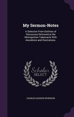 My Sermon-Notes: A Selection From Outlines of Discourses Delivered at the Metropolitan Tabernacle With Anecdotes and Illustrations. by Charles Haddon Spurgeon
