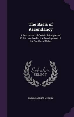 The Basis of Ascendancy: A Discussion of Certain Principles of Public Involved in the Development of the Southern States by Edgar Gardner Murphy