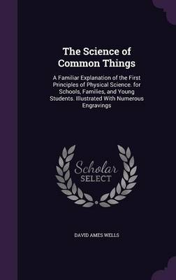 The Science of Common Things: A Familiar Explanation of the First Principles of Physical Science. for Schools, Families, and Young Students. Illustrated With Numerous Engravings by David Ames Wells