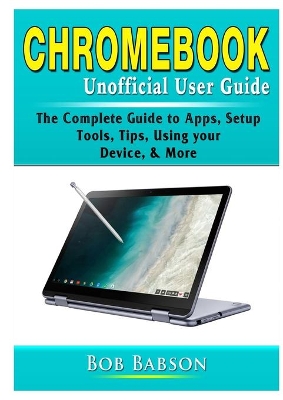 Chromebook Unofficial User Guide: The Complete Guide to Apps, Setup, Tools, Tips, Using your Device, & More book