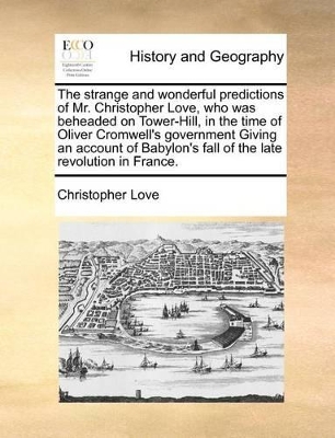 The Strange and Wonderful Predictions of Mr. Christopher Love, Who Was Beheaded on Tower-Hill, in the Time of Oliver Cromwell's Government Giving an Account of Babylon's Fall of the Late Revolution in France. book