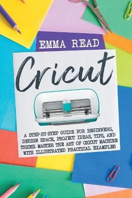 Cricut: A Step-by-Step Guide for Beginners, Design Space, Project Ideas, Tips, and Tricks. Master the Art of Cricut Machine with Illustrated Practical Examples by Emma Read