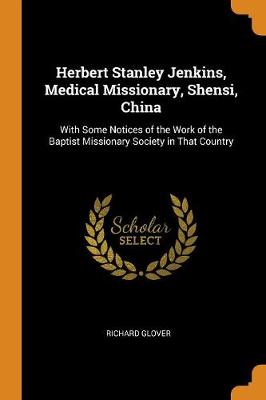 Herbert Stanley Jenkins, Medical Missionary, Shensi, China: With Some Notices of the Work of the Baptist Missionary Society in That Country by Richard Glover