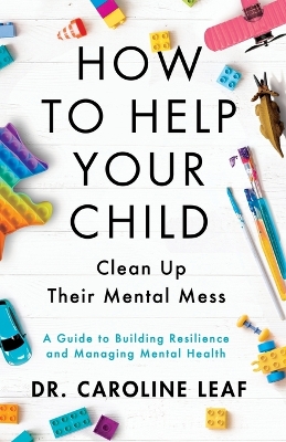 How to Help Your Child Clean Up Their Mental Mes – A Guide to Building Resilience and Managing Mental Health by Dr. Caroline Leaf