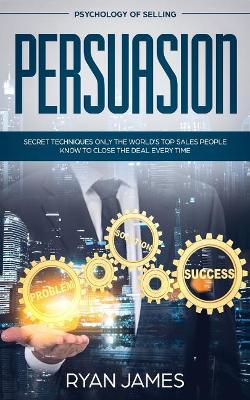 Persuasion: Psychology of Selling - Secret Techniques Only The World's Top Sales People Know To Close The Deal Every Time (Influence, Leadership, Persuasion) by Ryan James