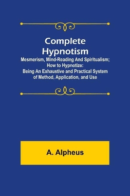 Complete Hypnotism: Mesmerism, Mind-Reading and Spiritualism; How to Hypnotize: Being an Exhaustive and Practical System of Method, Application, and Use by A Alpheus