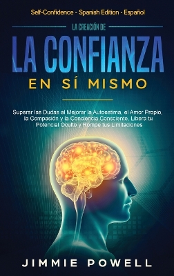 La Creación de la Confianza en Sí Mismo: Superar las Dudas al Mejorar la Autoestima, el Amor Propio, la Compasión y la Conciencia Consciente. Libera tu Potencial Oculto y Rompe tus Limitaciones book