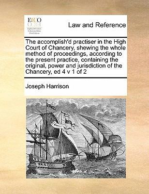 The Accomplish'd Practiser in the High Court of Chancery, Shewing the Whole Method of Proceedings, According to the Present Practice, Containing the Original, Power and Jurisdiction of the Chancery, Ed 4 V 1 of 2 book