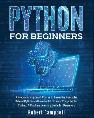 Python for Beginners: A Programming Crash Course to Learn the Principles Behind Python and How to Set Up Your Computer for Coding. A Machine Learning Guide for Beginners. by Robert Campbell