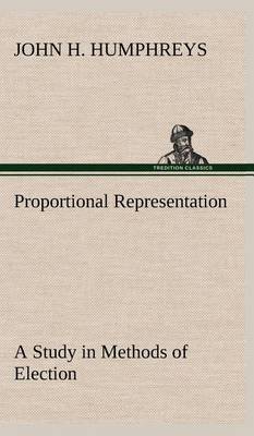 Proportional Representation A Study in Methods of Election by John H. Humphreys