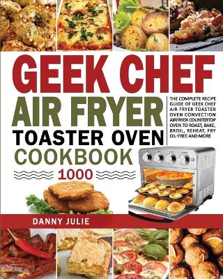 Geek Chef Air Fryer Toaster Oven Cookbook 1000: The Complete Recipe Guide of Geek Chef Air Fryer Toaster Oven Convection Air Fryer Countertop Oven to Roast, Bake, Broil, Reheat, Fry Oil-Free and More by Danny Julie