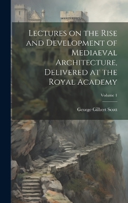 Lectures on the Rise and Development of Mediaeval Architecture, Delivered at the Royal Academy; Volume 1 by George Gilbert Scott