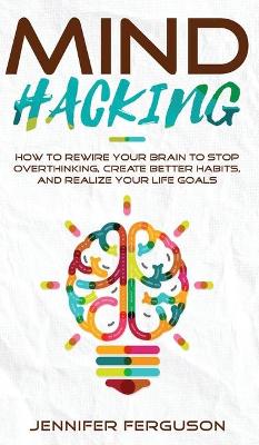 Mind Hacking: How To Rewire Your Brain To Stop Overthinking, Create Better Habits And Realize Your Life Goals book