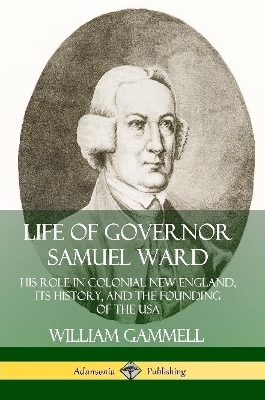 Life of Governor Samuel Ward: His Role in Colonial New England, its History, and the Founding of the USA by William Gammell