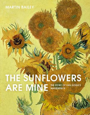 The The Sunflowers Are Mine: The Story of Van Gogh's Masterpiece by Martin Bailey