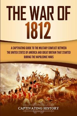 The War of 1812: A Captivating Guide to the Military Conflict between the United States of America and Great Britain That Started during the Napoleonic Wars book