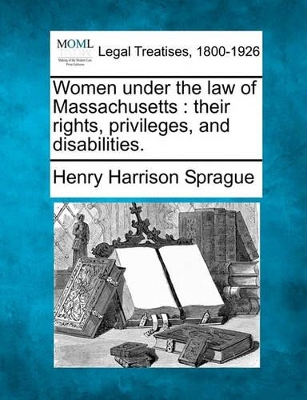 Women Under the Law of Massachusetts: Their Rights, Privileges, and Disabilities. by Henry Harrison Sprague