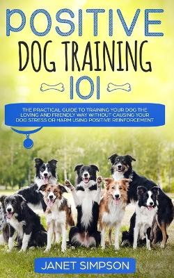 Positive Dog Training 101: The Practical Guide to Training Your Dog the Loving and Friendly Way Without Causing your Dog Stress or Harm Using Positive Reinforcement book