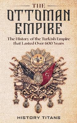 The Ottoman Empire: The History of the Turkish Empire that Lasted Over 600 Years book