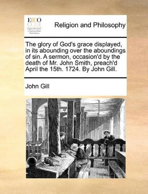 The Glory of God's Grace Displayed, in Its Abounding Over the Aboundings of Sin. a Sermon, Occasion'd by the Death of Mr. John Smith, Preach'd April the 15th. 1724. by John Gill. book