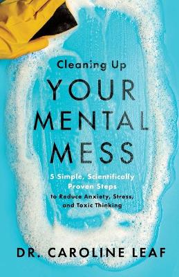 Cleaning Up Your Mental Mess – 5 Simple, Scientifically Proven Steps to Reduce Anxiety, Stress, and Toxic Thinking by Dr. Caroline Leaf