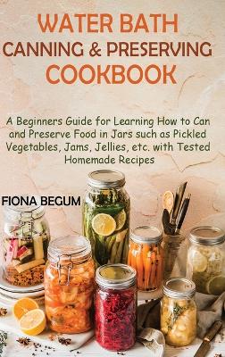 Water Bath Canning and Preserving Cookbook: A Beginners Guide for Learning How to Can and Preserve Food in Jars such as Pickled Vegetables, Jams, Jellies, etc. with Tested Homemade Recipes by Fiona Begum