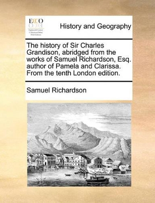 The History of Sir Charles Grandison, Abridged from the Works of Samuel Richardson, Esq. Author of Pamela and Clarissa. from the Tenth London Edition. by Samuel Richardson