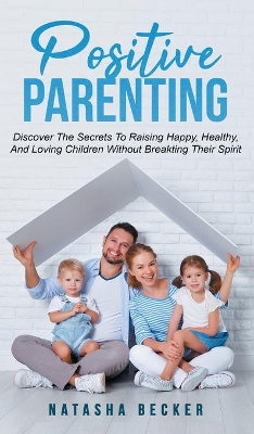 Positive Parenting: Discover The Secrets To Raising Happy, Healthy, And Loving Children Without Breaking Their Spirit book